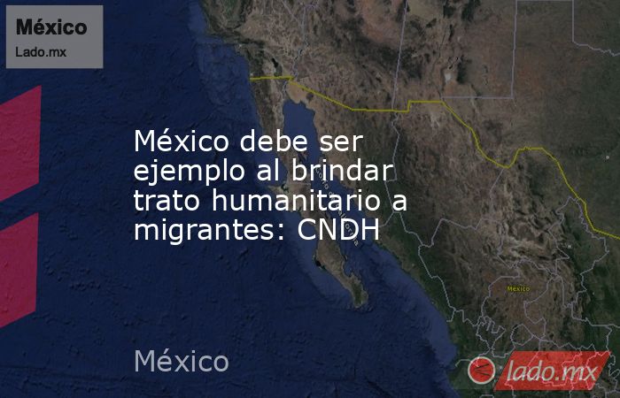 México debe ser ejemplo al brindar trato humanitario a migrantes: CNDH. Noticias en tiempo real