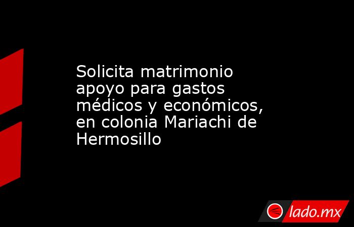 Solicita matrimonio apoyo para gastos médicos y económicos, en colonia Mariachi de Hermosillo. Noticias en tiempo real