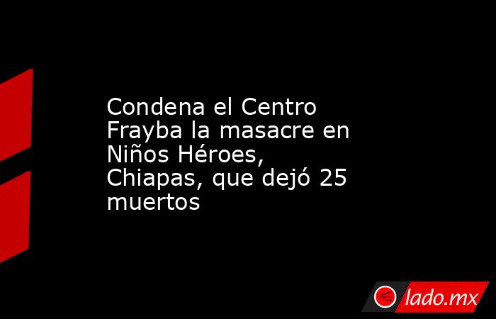 Condena el Centro Frayba la masacre en Niños Héroes, Chiapas, que dejó 25 muertos. Noticias en tiempo real