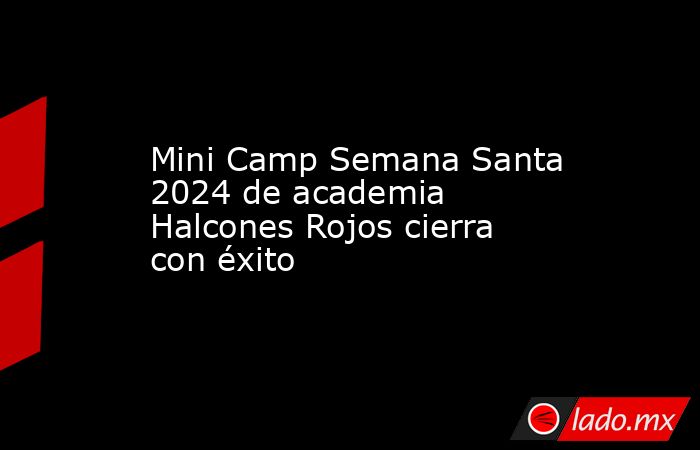 Mini Camp Semana Santa 2024 de academia Halcones Rojos cierra con éxito. Noticias en tiempo real