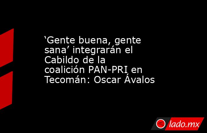 ‘Gente buena, gente sana’ integrarán el Cabildo de la coalición PAN-PRI en Tecomán: Oscar Ávalos. Noticias en tiempo real
