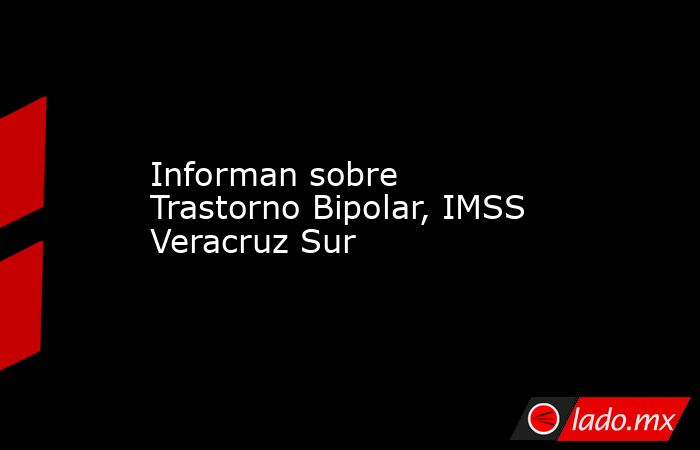 Informan sobre Trastorno Bipolar, IMSS Veracruz Sur. Noticias en tiempo real