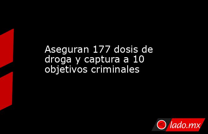 Aseguran 177 dosis de droga y captura a 10 objetivos criminales. Noticias en tiempo real