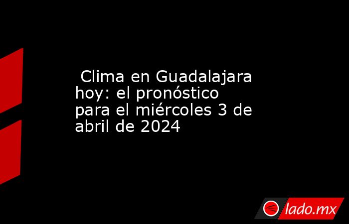  Clima en Guadalajara hoy: el pronóstico para el miércoles 3 de abril de 2024. Noticias en tiempo real