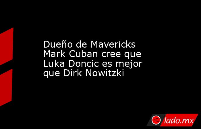 Dueño de Mavericks Mark Cuban cree que Luka Doncic es mejor que Dirk Nowitzki. Noticias en tiempo real