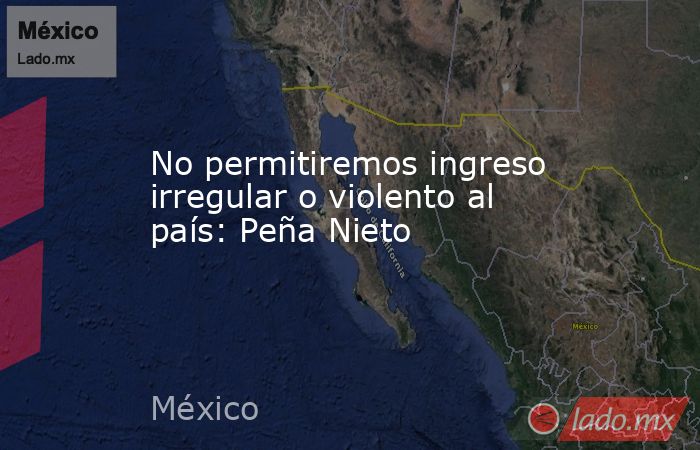 No permitiremos ingreso irregular o violento al país: Peña Nieto. Noticias en tiempo real