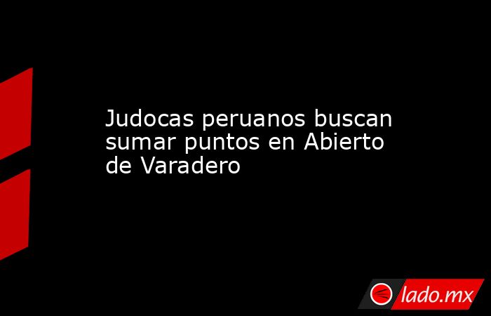 Judocas peruanos buscan sumar puntos en Abierto de Varadero. Noticias en tiempo real