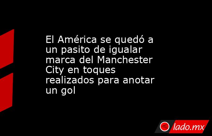 El América se quedó a un pasito de igualar marca del Manchester City en toques realizados para anotar un gol. Noticias en tiempo real