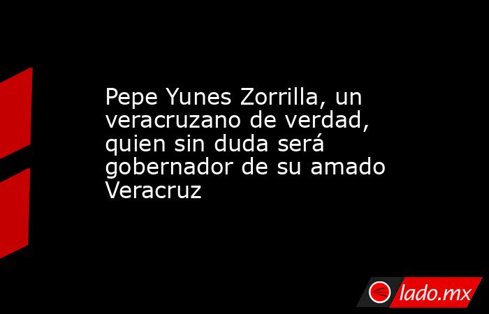 Pepe Yunes Zorrilla, un veracruzano de verdad, quien sin duda será gobernador de su amado Veracruz . Noticias en tiempo real