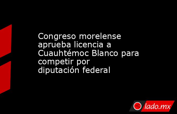 Congreso morelense aprueba licencia a Cuauhtémoc Blanco para competir por diputación federal. Noticias en tiempo real