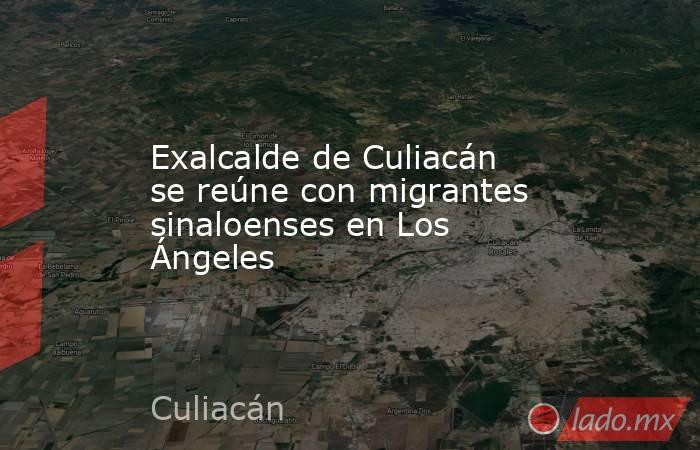 Exalcalde de Culiacán se reúne con migrantes sinaloenses en Los Ángeles. Noticias en tiempo real