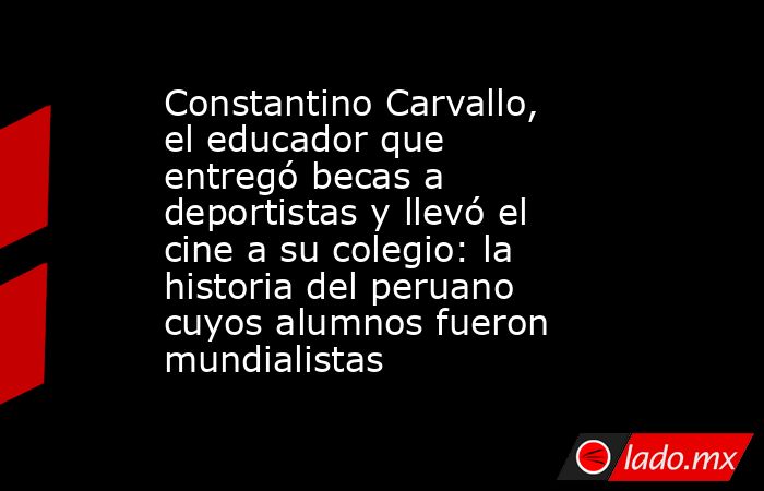 Constantino Carvallo, el educador que entregó becas a deportistas y llevó el cine a su colegio: la historia del peruano cuyos alumnos fueron mundialistas   . Noticias en tiempo real