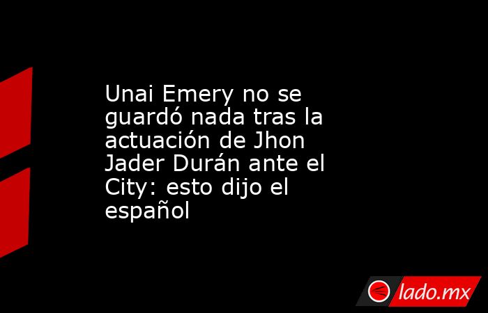 Unai Emery no se guardó nada tras la actuación de Jhon Jader Durán ante el City: esto dijo el español. Noticias en tiempo real