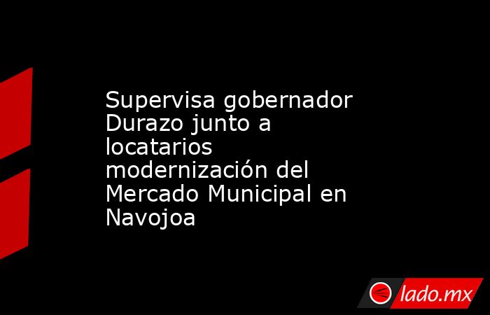 Supervisa gobernador Durazo junto a locatarios modernización del Mercado Municipal en Navojoa. Noticias en tiempo real