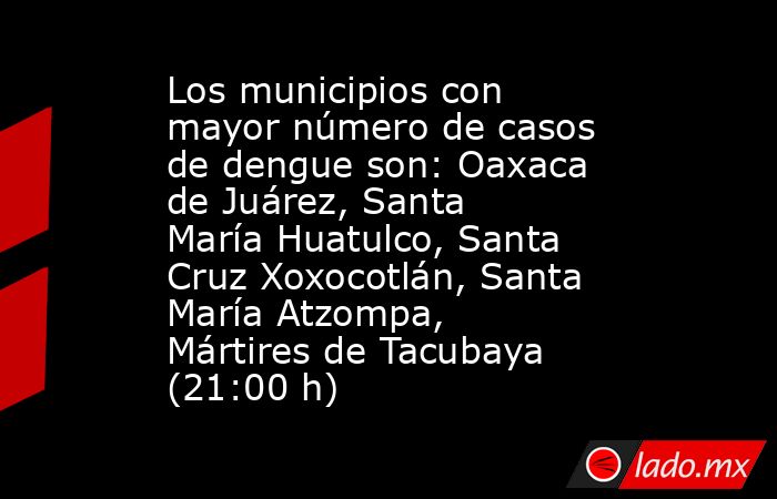 Los municipios con mayor número de casos de dengue son: Oaxaca de Juárez, Santa María Huatulco, Santa Cruz Xoxocotlán, Santa María Atzompa, Mártires de Tacubaya (21:00 h). Noticias en tiempo real