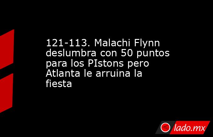 121-113. Malachi Flynn deslumbra con 50 puntos para los PIstons pero Atlanta le arruina la fiesta. Noticias en tiempo real