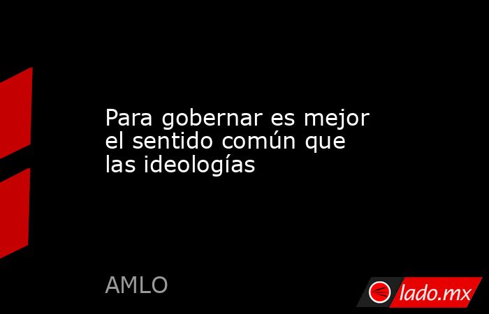 Para gobernar es mejor el sentido común que las ideologías. Noticias en tiempo real