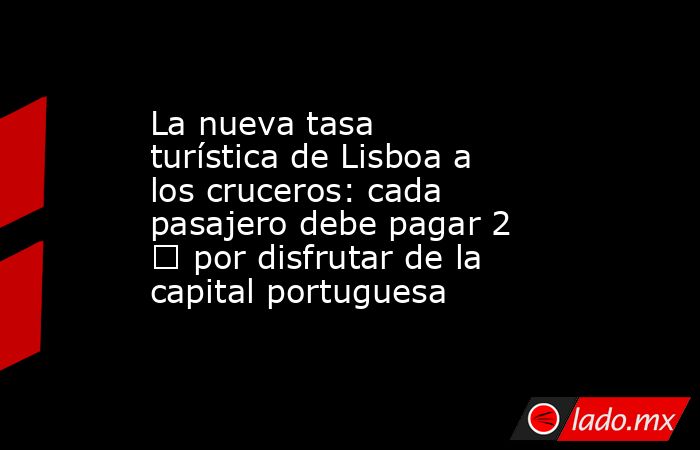 La nueva tasa turística de Lisboa a los cruceros: cada pasajero debe pagar 2 € por disfrutar de la capital portuguesa. Noticias en tiempo real