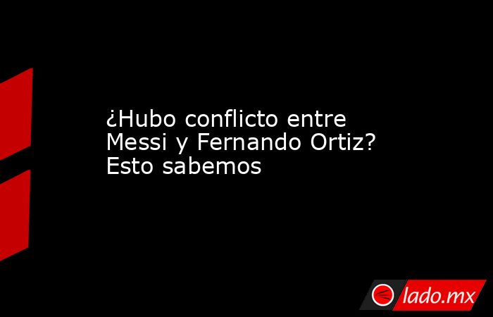 ¿Hubo conflicto entre Messi y Fernando Ortiz? Esto sabemos. Noticias en tiempo real