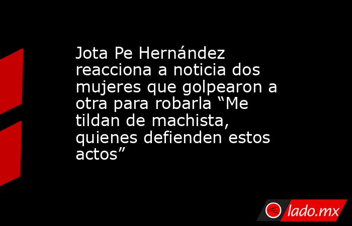 Jota Pe Hernández reacciona a noticia dos mujeres que golpearon a otra para robarla “Me tildan de machista, quienes defienden estos actos”. Noticias en tiempo real