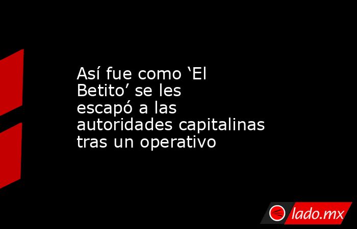 Así fue como ‘El Betito’ se les escapó a las autoridades capitalinas tras un operativo. Noticias en tiempo real