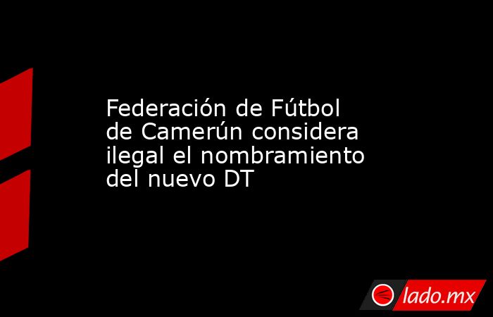 Federación de Fútbol de Camerún considera ilegal el nombramiento del nuevo DT. Noticias en tiempo real