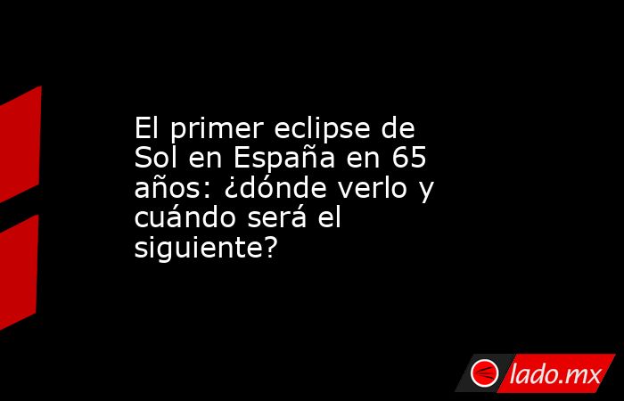 El primer eclipse de Sol en España en 65 años: ¿dónde verlo y cuándo será el siguiente?. Noticias en tiempo real
