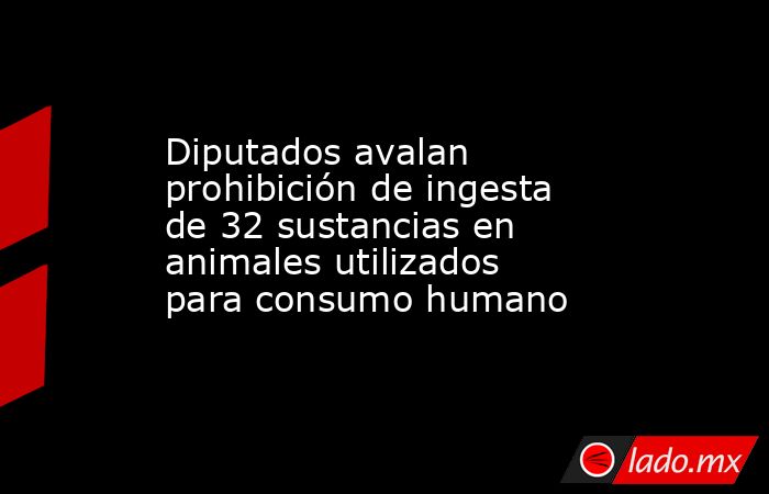 Diputados avalan prohibición de ingesta de 32 sustancias en animales utilizados para consumo humano. Noticias en tiempo real