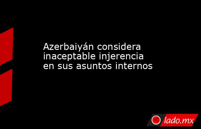 Azerbaiyán considera inaceptable injerencia en sus asuntos internos. Noticias en tiempo real