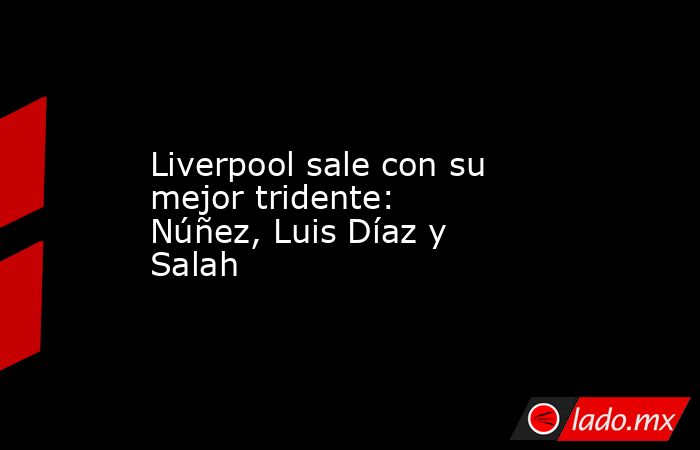 Liverpool sale con su mejor tridente: Núñez, Luis Díaz y Salah. Noticias en tiempo real