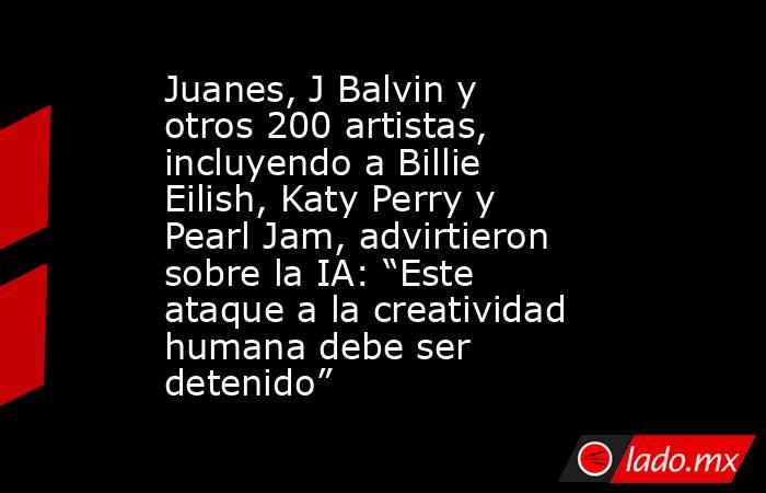 Juanes, J Balvin y otros 200 artistas, incluyendo a Billie Eilish, Katy Perry y Pearl Jam, advirtieron sobre la IA: “Este ataque a la creatividad humana debe ser detenido”. Noticias en tiempo real