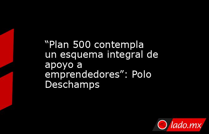 “Plan 500 contempla un esquema integral de apoyo a emprendedores”: Polo Deschamps. Noticias en tiempo real