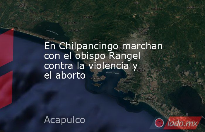 En Chilpancingo marchan con el obispo Rangel contra la violencia y el aborto. Noticias en tiempo real