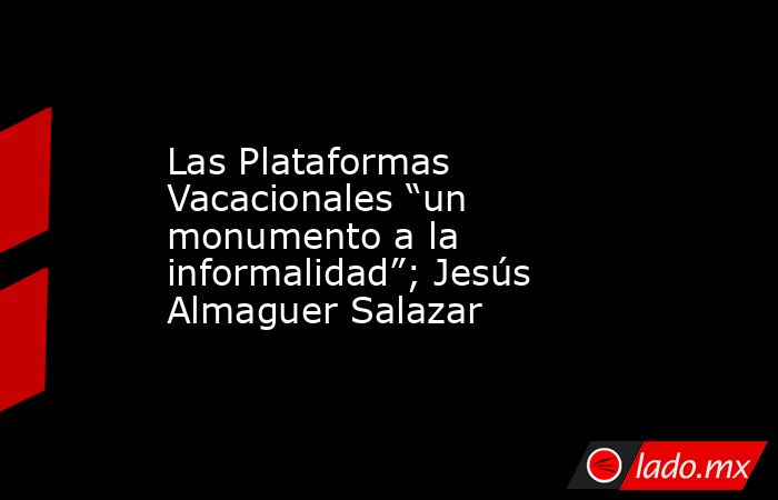 Las Plataformas Vacacionales “un monumento a la informalidad”; Jesús Almaguer Salazar. Noticias en tiempo real