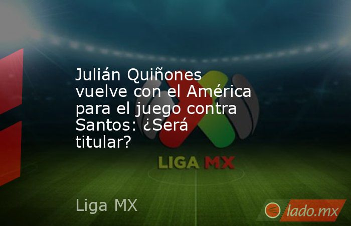 Julián Quiñones vuelve con el América para el juego contra Santos: ¿Será titular?. Noticias en tiempo real