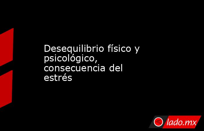 Desequilibrio físico y psicológico, consecuencia del estrés. Noticias en tiempo real