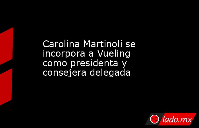 Carolina Martinoli se incorpora a Vueling como presidenta y consejera delegada. Noticias en tiempo real