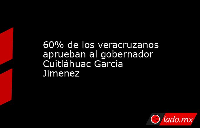 60% de los veracruzanos aprueban al gobernador Cuitláhuac García Jimenez. Noticias en tiempo real