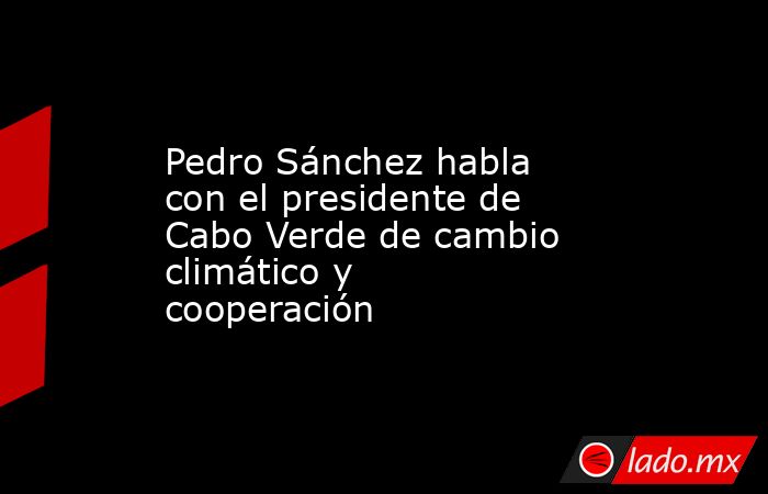 Pedro Sánchez habla con el presidente de Cabo Verde de cambio climático y cooperación. Noticias en tiempo real