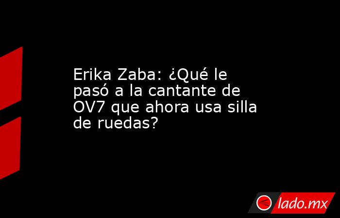 Erika Zaba: ¿Qué le pasó a la cantante de OV7 que ahora usa silla de ruedas?. Noticias en tiempo real