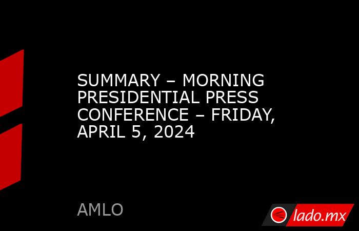 SUMMARY – MORNING PRESIDENTIAL PRESS CONFERENCE – FRIDAY, APRIL 5, 2024. Noticias en tiempo real