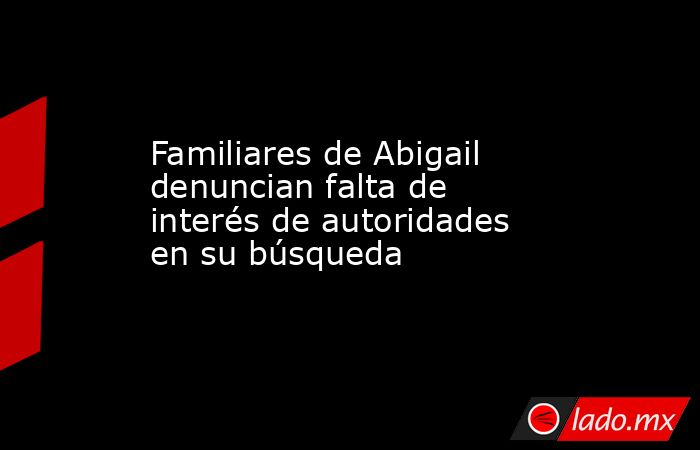 Familiares de Abigail denuncian falta de interés de autoridades en su búsqueda. Noticias en tiempo real