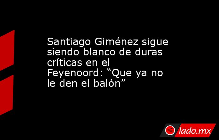 Santiago Giménez sigue siendo blanco de duras críticas en el Feyenoord: “Que ya no le den el balón”. Noticias en tiempo real