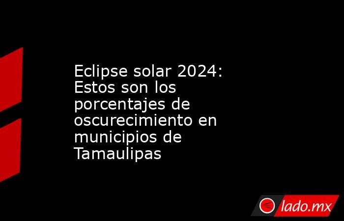 Eclipse solar 2024: Estos son los porcentajes de oscurecimiento en municipios de Tamaulipas. Noticias en tiempo real