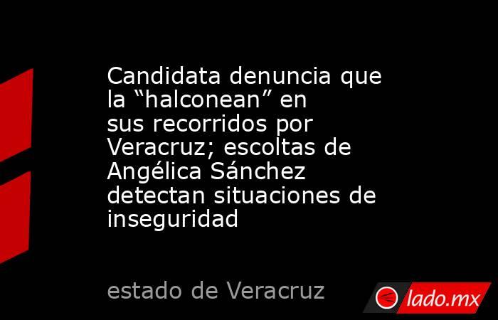 Candidata denuncia que la “halconean” en sus recorridos por Veracruz; escoltas de Angélica Sánchez detectan situaciones de inseguridad . Noticias en tiempo real