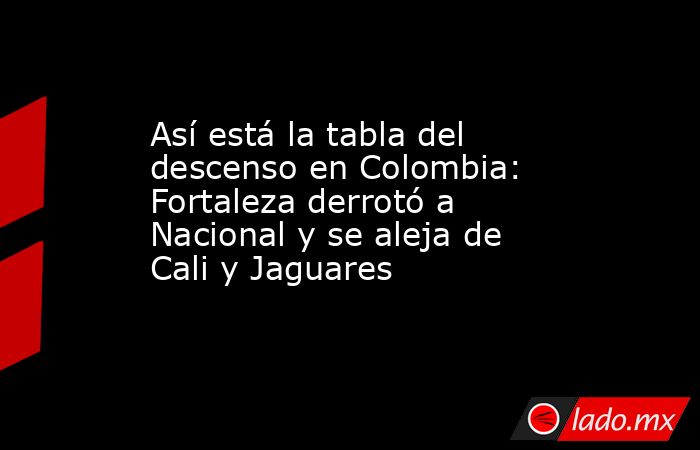 Así está la tabla del descenso en Colombia: Fortaleza derrotó a Nacional y se aleja de Cali y Jaguares. Noticias en tiempo real