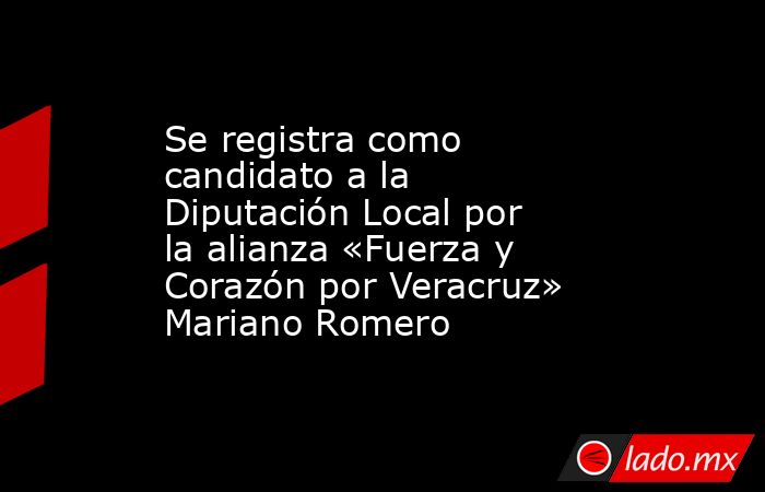 Se registra como candidato a la Diputación Local por la alianza «Fuerza y Corazón por Veracruz» Mariano Romero. Noticias en tiempo real