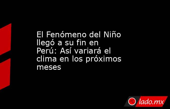 El Fenómeno del Niño llegó a su fin en Perú: Así variará el clima en los próximos meses. Noticias en tiempo real