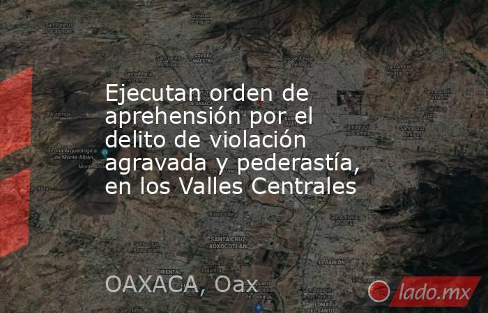 Ejecutan orden de aprehensión por el delito de violación agravada y pederastía, en los Valles Centrales. Noticias en tiempo real