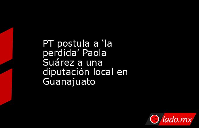 PT postula a ‘la perdida’ Paola Suárez a una diputación local en Guanajuato. Noticias en tiempo real